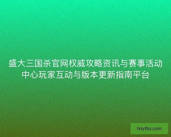 盛大三国杀官网权威攻略资讯与赛事活动中心玩家互动与版本更新指南平台