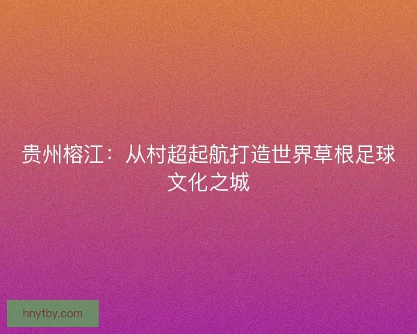 贵州榕江：从村超起航打造世界草根足球文化之城