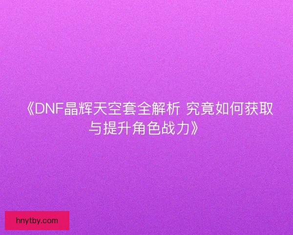 《DNF晶辉天空套全解析 究竟如何获取与提升角色战力》