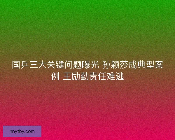 国乒三大关键问题曝光 孙颖莎成典型案例 王励勤责任难逃