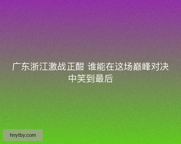 广东浙江激战正酣 谁能在这场巅峰对决中笑到最后