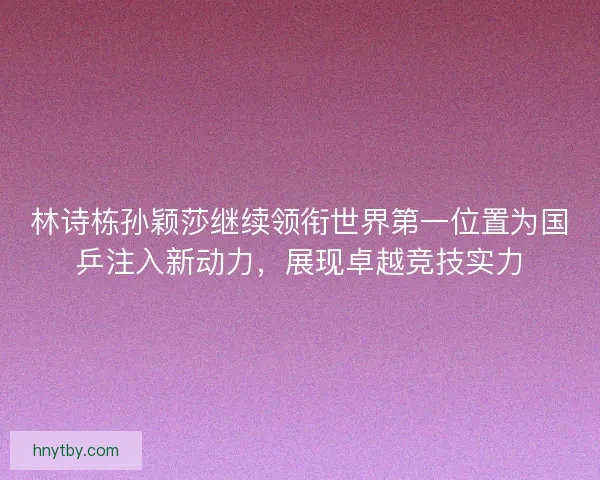 林诗栋孙颖莎继续领衔世界第一位置为国乒注入新动力，展现卓越竞技实力
