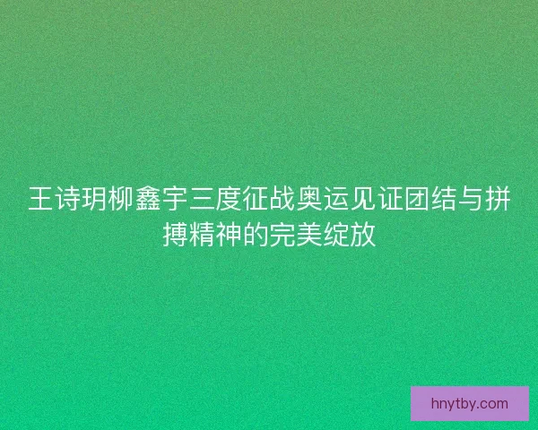 王诗玥柳鑫宇三度征战奥运见证团结与拼搏精神的完美绽放